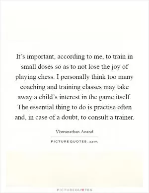 It’s important, according to me, to train in small doses so as to not lose the joy of playing chess. I personally think too many coaching and training classes may take away a child’s interest in the game itself. The essential thing to do is practise often and, in case of a doubt, to consult a trainer Picture Quote #1