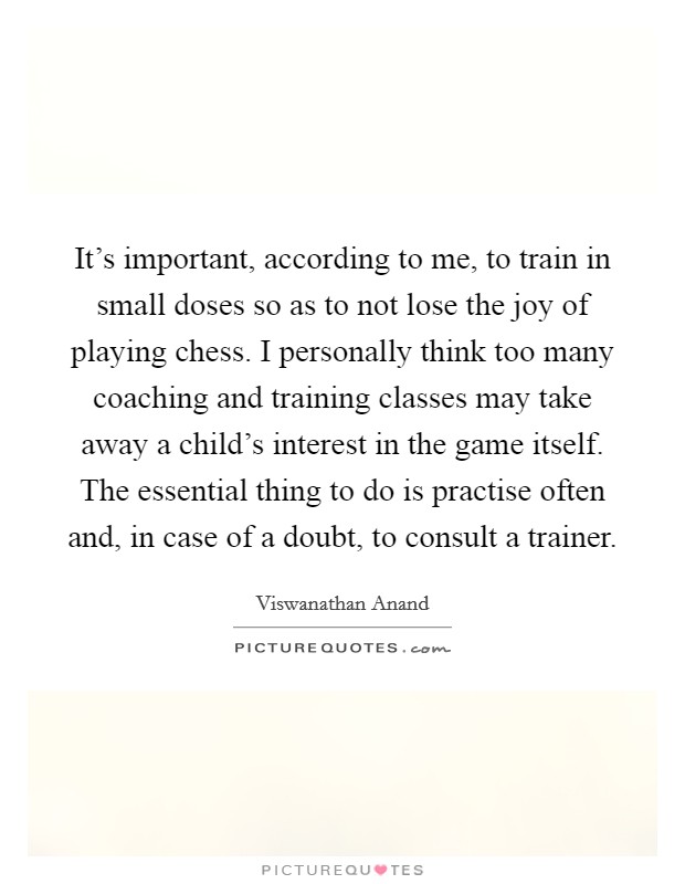 It's important, according to me, to train in small doses so as to not lose the joy of playing chess. I personally think too many coaching and training classes may take away a child's interest in the game itself. The essential thing to do is practise often and, in case of a doubt, to consult a trainer. Picture Quote #1
