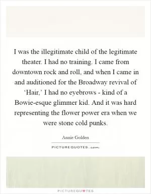 I was the illegitimate child of the legitimate theater. I had no training. I came from downtown rock and roll, and when I came in and auditioned for the Broadway revival of ‘Hair,’ I had no eyebrows - kind of a Bowie-esque glimmer kid. And it was hard representing the flower power era when we were stone cold punks Picture Quote #1