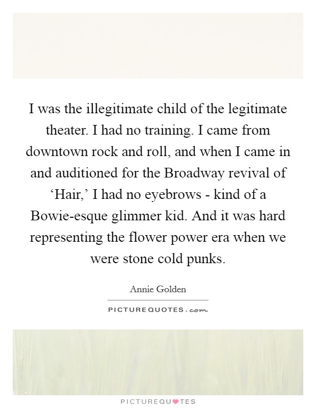 I was the illegitimate child of the legitimate theater. I had no training. I came from downtown rock and roll, and when I came in and auditioned for the Broadway revival of ‘Hair,' I had no eyebrows - kind of a Bowie-esque glimmer kid. And it was hard representing the flower power era when we were stone cold punks. Picture Quote #1