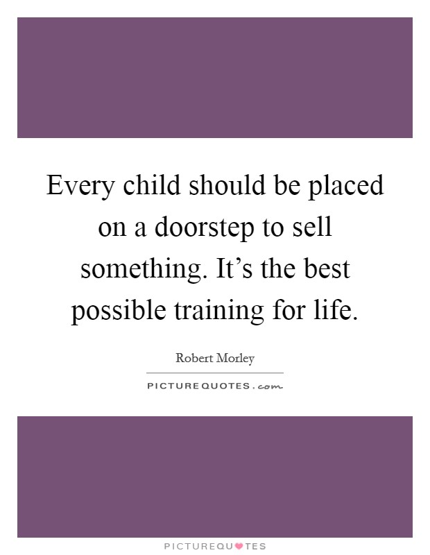 Every child should be placed on a doorstep to sell something. It's the best possible training for life. Picture Quote #1