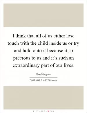 I think that all of us either lose touch with the child inside us or try and hold onto it because it so precious to us and it’s such an extraordinary part of our lives Picture Quote #1