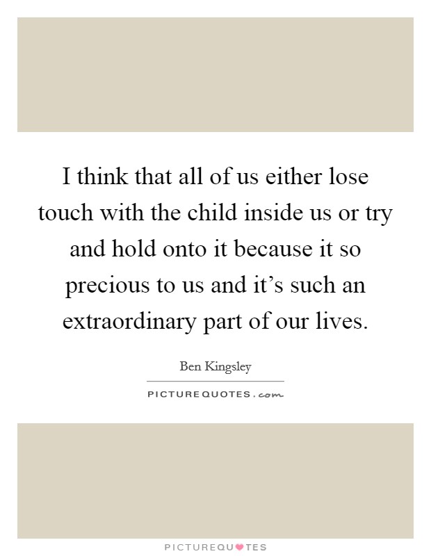 I think that all of us either lose touch with the child inside us or try and hold onto it because it so precious to us and it's such an extraordinary part of our lives. Picture Quote #1