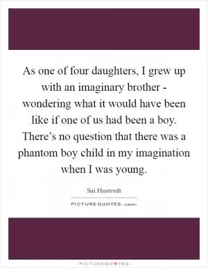 As one of four daughters, I grew up with an imaginary brother - wondering what it would have been like if one of us had been a boy. There’s no question that there was a phantom boy child in my imagination when I was young Picture Quote #1