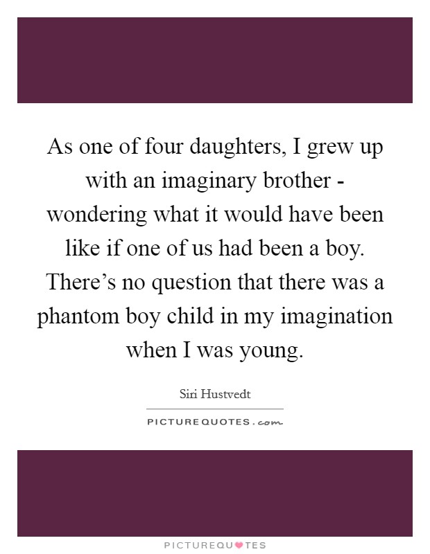 As one of four daughters, I grew up with an imaginary brother - wondering what it would have been like if one of us had been a boy. There's no question that there was a phantom boy child in my imagination when I was young. Picture Quote #1