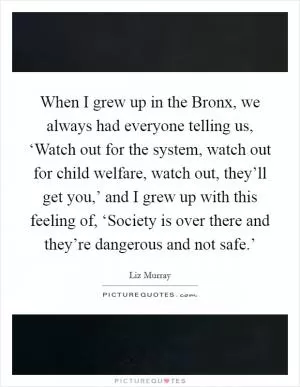 When I grew up in the Bronx, we always had everyone telling us, ‘Watch out for the system, watch out for child welfare, watch out, they’ll get you,’ and I grew up with this feeling of, ‘Society is over there and they’re dangerous and not safe.’ Picture Quote #1
