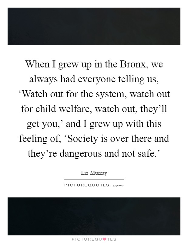 When I grew up in the Bronx, we always had everyone telling us, ‘Watch out for the system, watch out for child welfare, watch out, they'll get you,' and I grew up with this feeling of, ‘Society is over there and they're dangerous and not safe.' Picture Quote #1
