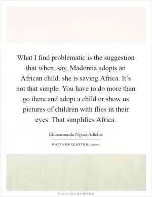 What I find problematic is the suggestion that when, say, Madonna adopts an African child, she is saving Africa. It’s not that simple. You have to do more than go there and adopt a child or show us pictures of children with flies in their eyes. That simplifies Africa Picture Quote #1