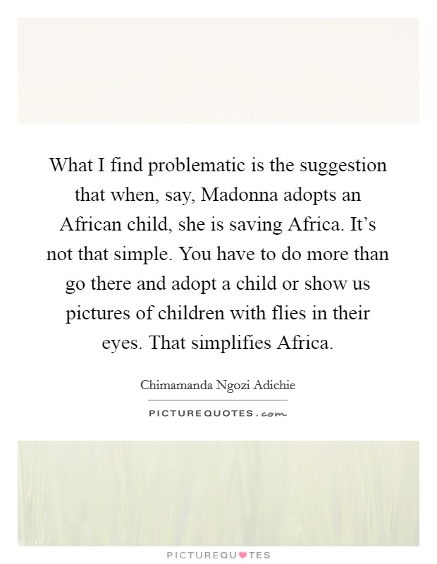 What I find problematic is the suggestion that when, say, Madonna adopts an African child, she is saving Africa. It's not that simple. You have to do more than go there and adopt a child or show us pictures of children with flies in their eyes. That simplifies Africa. Picture Quote #1