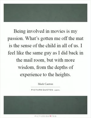 Being involved in movies is my passion. What’s gotten me off the mat is the sense of the child in all of us. I feel like the same guy as I did back in the mail room, but with more wisdom, from the depths of experience to the heights Picture Quote #1