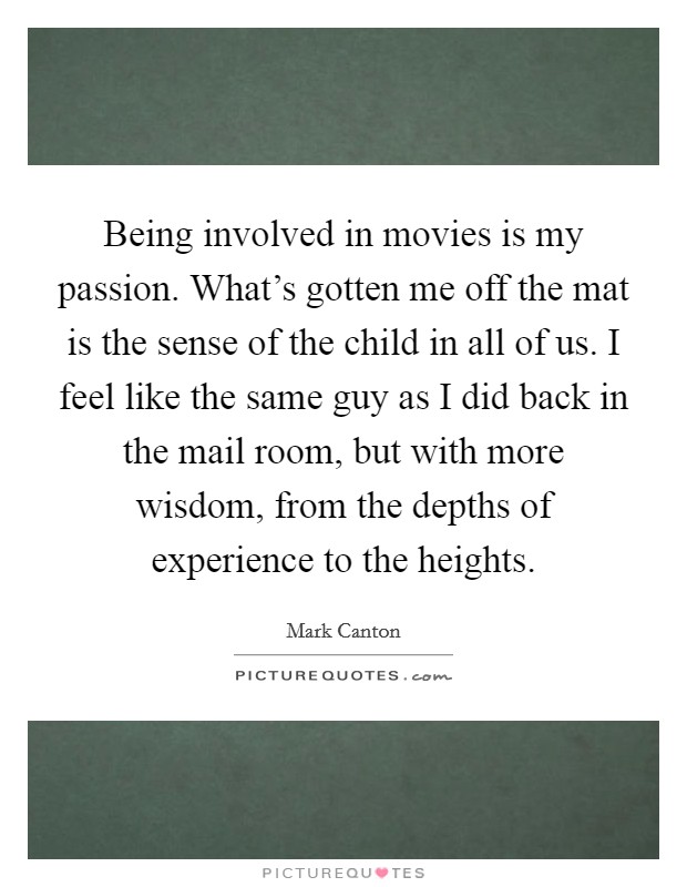 Being involved in movies is my passion. What's gotten me off the mat is the sense of the child in all of us. I feel like the same guy as I did back in the mail room, but with more wisdom, from the depths of experience to the heights. Picture Quote #1