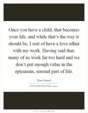 Once you have a child, that becomes your life, and while that’s the way it should be, I sort of have a love affair with my work. Having said that, many of us work far too hard and we don’t put enough value in the epicurean, sensual part of life Picture Quote #1