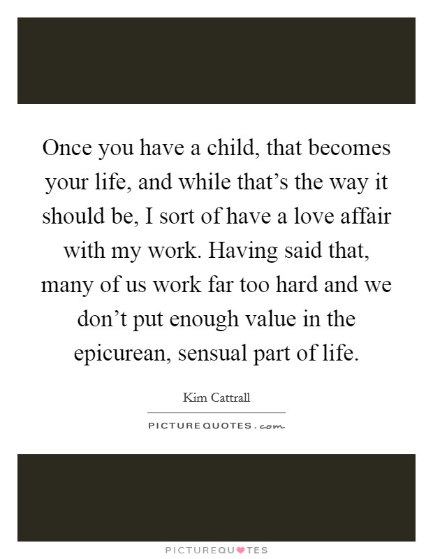 Once you have a child, that becomes your life, and while that's the way it should be, I sort of have a love affair with my work. Having said that, many of us work far too hard and we don't put enough value in the epicurean, sensual part of life. Picture Quote #1