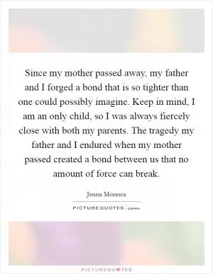 Since my mother passed away, my father and I forged a bond that is so tighter than one could possibly imagine. Keep in mind, I am an only child, so I was always fiercely close with both my parents. The tragedy my father and I endured when my mother passed created a bond between us that no amount of force can break Picture Quote #1
