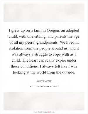 I grew up on a farm in Oregon, an adopted child, with one sibling, and parents the age of all my peers’ grandparents. We lived in isolation from the people around us, and it was always a struggle to cope with as a child. The heart can really expire under those conditions. I always felt like I was looking at the world from the outside Picture Quote #1