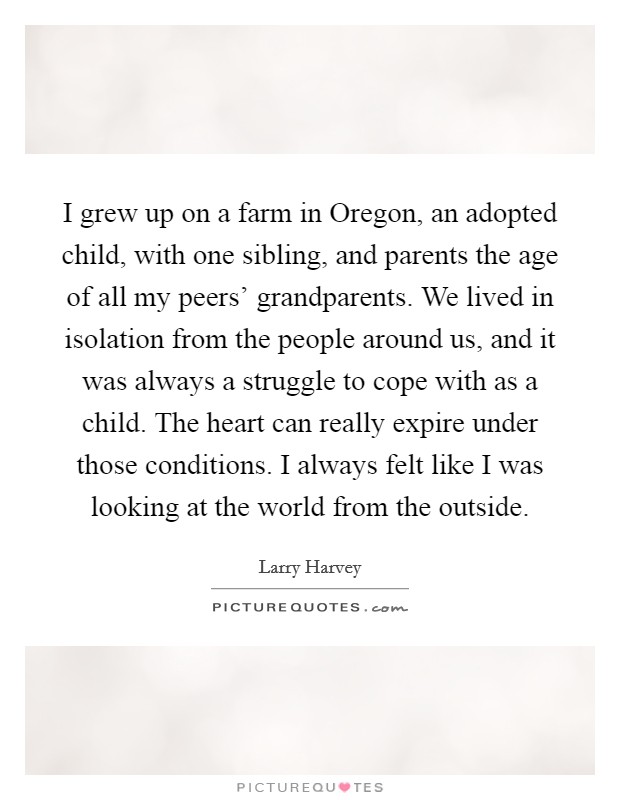 I grew up on a farm in Oregon, an adopted child, with one sibling, and parents the age of all my peers' grandparents. We lived in isolation from the people around us, and it was always a struggle to cope with as a child. The heart can really expire under those conditions. I always felt like I was looking at the world from the outside. Picture Quote #1