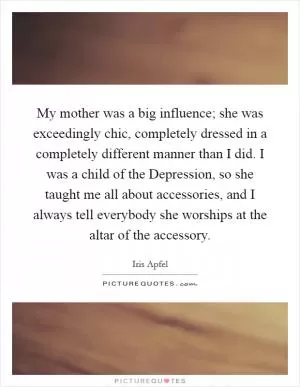 My mother was a big influence; she was exceedingly chic, completely dressed in a completely different manner than I did. I was a child of the Depression, so she taught me all about accessories, and I always tell everybody she worships at the altar of the accessory Picture Quote #1