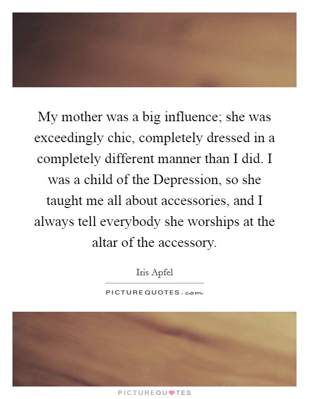 My mother was a big influence; she was exceedingly chic, completely dressed in a completely different manner than I did. I was a child of the Depression, so she taught me all about accessories, and I always tell everybody she worships at the altar of the accessory. Picture Quote #1
