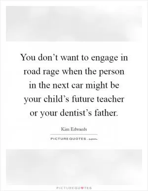 You don’t want to engage in road rage when the person in the next car might be your child’s future teacher or your dentist’s father Picture Quote #1