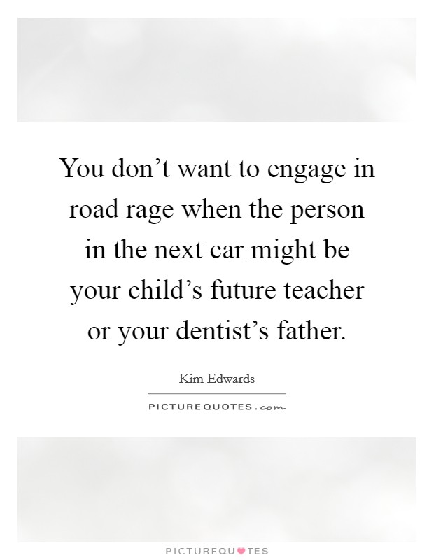 You don't want to engage in road rage when the person in the next car might be your child's future teacher or your dentist's father. Picture Quote #1