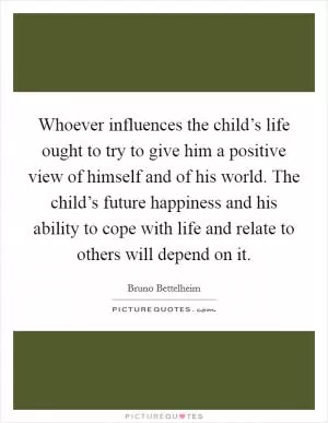 Whoever influences the child’s life ought to try to give him a positive view of himself and of his world. The child’s future happiness and his ability to cope with life and relate to others will depend on it Picture Quote #1