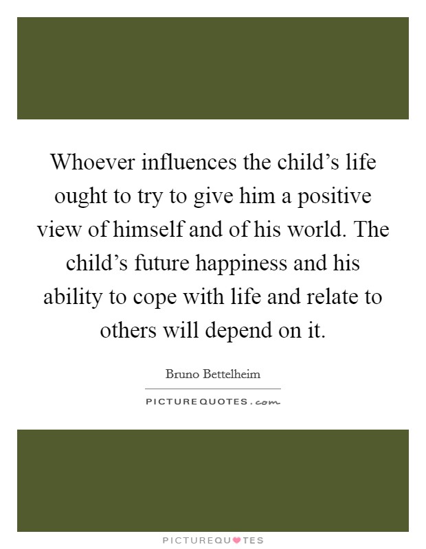 Whoever influences the child's life ought to try to give him a positive view of himself and of his world. The child's future happiness and his ability to cope with life and relate to others will depend on it. Picture Quote #1