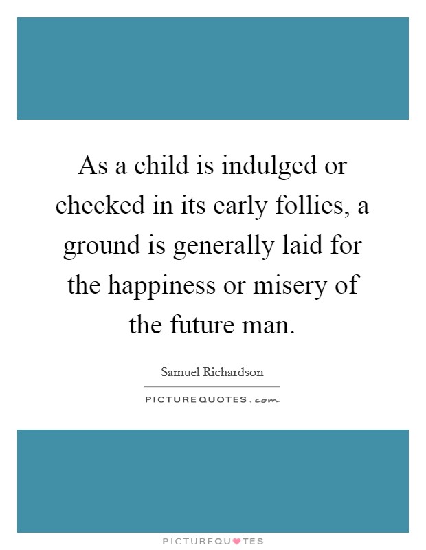 As a child is indulged or checked in its early follies, a ground is generally laid for the happiness or misery of the future man. Picture Quote #1