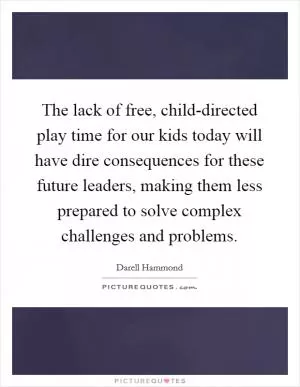 The lack of free, child-directed play time for our kids today will have dire consequences for these future leaders, making them less prepared to solve complex challenges and problems Picture Quote #1