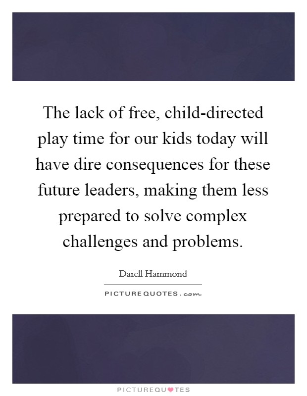 The lack of free, child-directed play time for our kids today will have dire consequences for these future leaders, making them less prepared to solve complex challenges and problems. Picture Quote #1