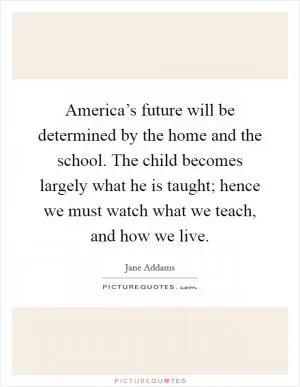 America’s future will be determined by the home and the school. The child becomes largely what he is taught; hence we must watch what we teach, and how we live Picture Quote #1
