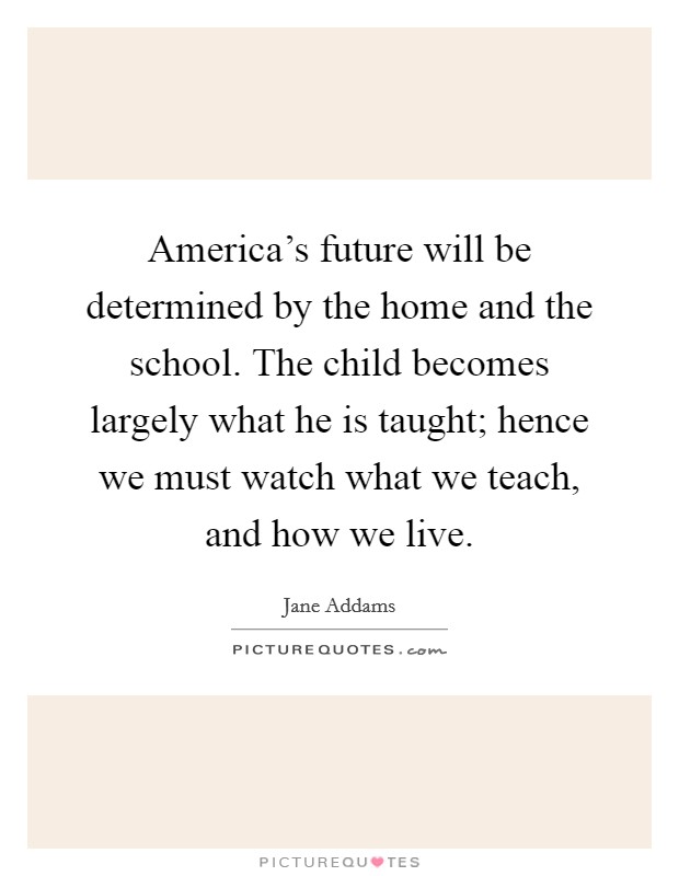 America's future will be determined by the home and the school. The child becomes largely what he is taught; hence we must watch what we teach, and how we live. Picture Quote #1
