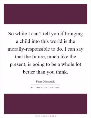 So while I can’t tell you if bringing a child into this world is the morally-responsible to do, I can say that the future, much like the present, is going to be a whole lot better than you think Picture Quote #1