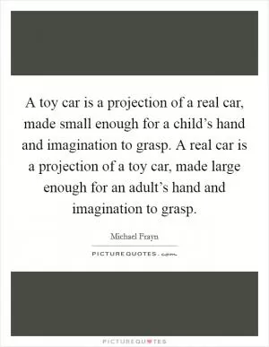 A toy car is a projection of a real car, made small enough for a child’s hand and imagination to grasp. A real car is a projection of a toy car, made large enough for an adult’s hand and imagination to grasp Picture Quote #1
