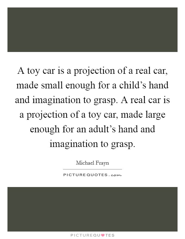 A toy car is a projection of a real car, made small enough for a child's hand and imagination to grasp. A real car is a projection of a toy car, made large enough for an adult's hand and imagination to grasp. Picture Quote #1
