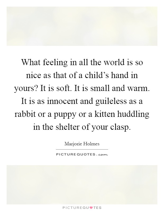 What feeling in all the world is so nice as that of a child's hand in yours? It is soft. It is small and warm. It is as innocent and guileless as a rabbit or a puppy or a kitten huddling in the shelter of your clasp. Picture Quote #1