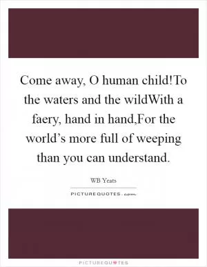 Come away, O human child!To the waters and the wildWith a faery, hand in hand,For the world’s more full of weeping than you can understand Picture Quote #1