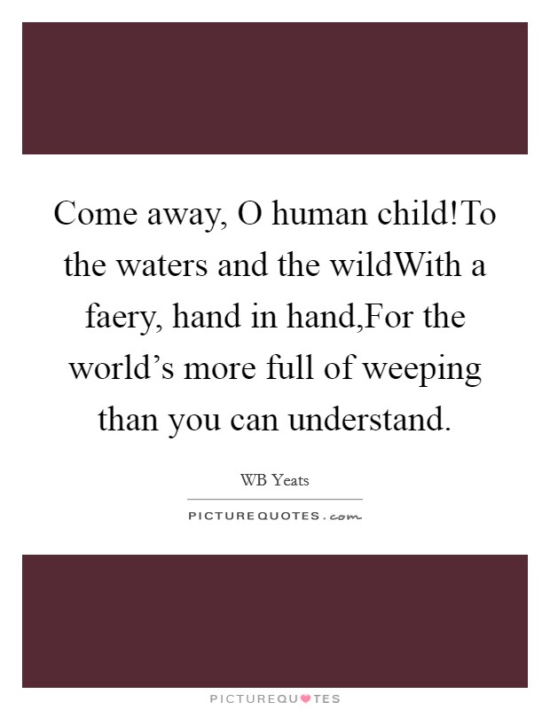 Come away, O human child!To the waters and the wildWith a faery, hand in hand,For the world's more full of weeping than you can understand. Picture Quote #1