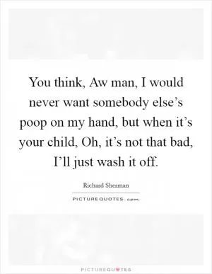 You think, Aw man, I would never want somebody else’s poop on my hand, but when it’s your child, Oh, it’s not that bad, I’ll just wash it off Picture Quote #1