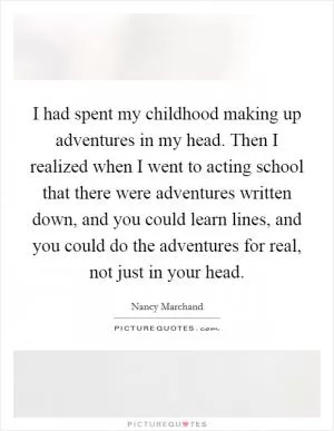 I had spent my childhood making up adventures in my head. Then I realized when I went to acting school that there were adventures written down, and you could learn lines, and you could do the adventures for real, not just in your head Picture Quote #1