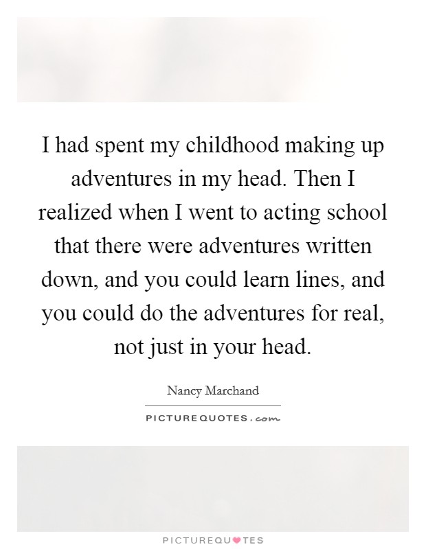 I had spent my childhood making up adventures in my head. Then I realized when I went to acting school that there were adventures written down, and you could learn lines, and you could do the adventures for real, not just in your head. Picture Quote #1