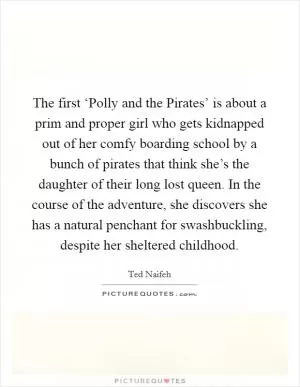 The first ‘Polly and the Pirates’ is about a prim and proper girl who gets kidnapped out of her comfy boarding school by a bunch of pirates that think she’s the daughter of their long lost queen. In the course of the adventure, she discovers she has a natural penchant for swashbuckling, despite her sheltered childhood Picture Quote #1