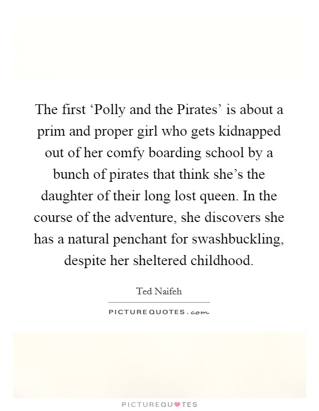 The first ‘Polly and the Pirates' is about a prim and proper girl who gets kidnapped out of her comfy boarding school by a bunch of pirates that think she's the daughter of their long lost queen. In the course of the adventure, she discovers she has a natural penchant for swashbuckling, despite her sheltered childhood. Picture Quote #1