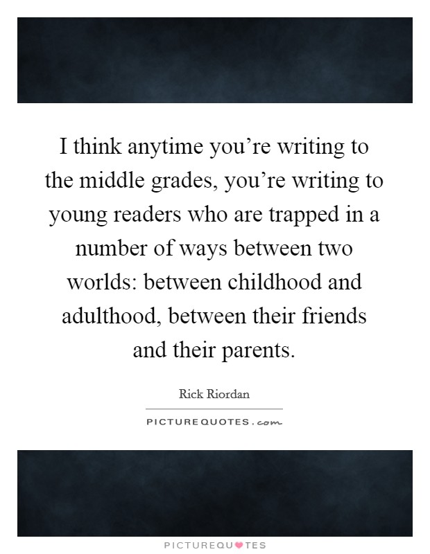 I think anytime you're writing to the middle grades, you're writing to young readers who are trapped in a number of ways between two worlds: between childhood and adulthood, between their friends and their parents. Picture Quote #1