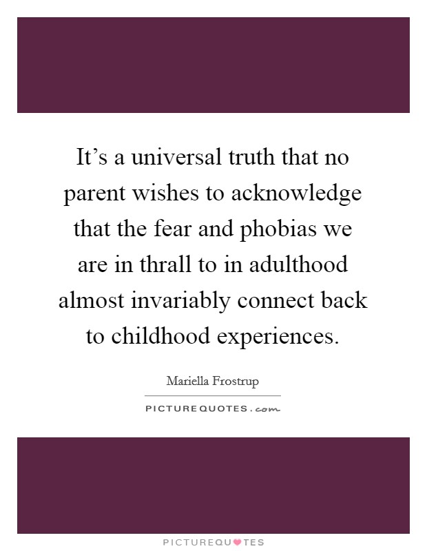 It's a universal truth that no parent wishes to acknowledge that the fear and phobias we are in thrall to in adulthood almost invariably connect back to childhood experiences. Picture Quote #1
