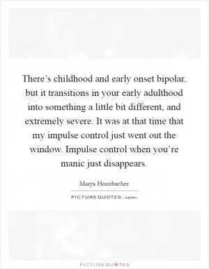 There’s childhood and early onset bipolar, but it transitions in your early adulthood into something a little bit different, and extremely severe. It was at that time that my impulse control just went out the window. Impulse control when you’re manic just disappears Picture Quote #1