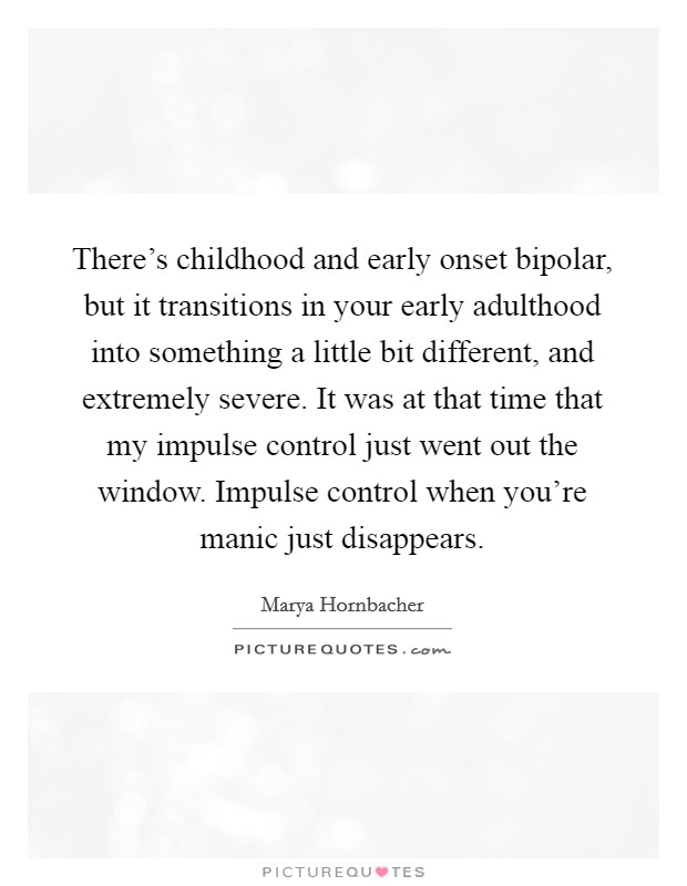 There's childhood and early onset bipolar, but it transitions in your early adulthood into something a little bit different, and extremely severe. It was at that time that my impulse control just went out the window. Impulse control when you're manic just disappears. Picture Quote #1