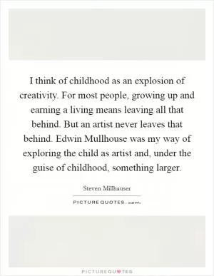 I think of childhood as an explosion of creativity. For most people, growing up and earning a living means leaving all that behind. But an artist never leaves that behind. Edwin Mullhouse was my way of exploring the child as artist and, under the guise of childhood, something larger Picture Quote #1