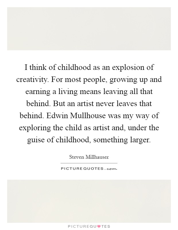 I think of childhood as an explosion of creativity. For most people, growing up and earning a living means leaving all that behind. But an artist never leaves that behind. Edwin Mullhouse was my way of exploring the child as artist and, under the guise of childhood, something larger. Picture Quote #1