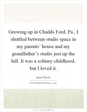 Growing up in Chadds Ford, Pa., I shuttled between studio space in my parents’ house and my grandfather’s studio just up the hill. It was a solitary childhood, but I loved it Picture Quote #1
