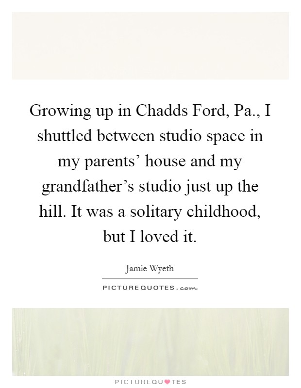 Growing up in Chadds Ford, Pa., I shuttled between studio space in my parents' house and my grandfather's studio just up the hill. It was a solitary childhood, but I loved it. Picture Quote #1